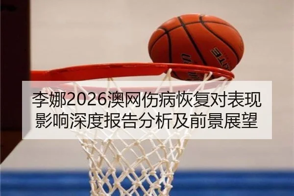 李娜2026澳网伤病恢复对表现影响深度报告分析及前景展望