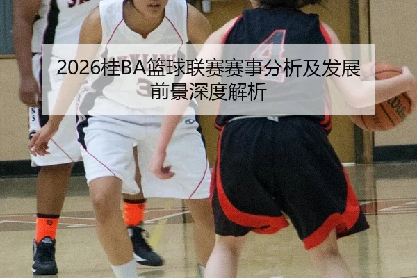 2026桂BA篮球联赛赛事分析及发展前景深度解析